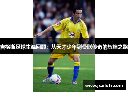 吉格斯足球生涯回顾：从天才少年到曼联传奇的辉煌之路