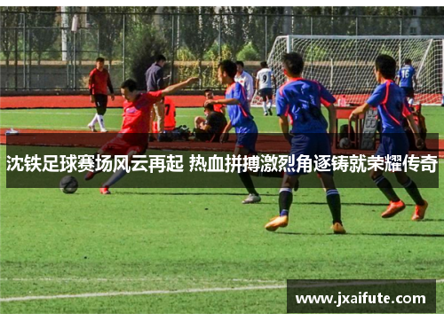 沈铁足球赛场风云再起 热血拼搏激烈角逐铸就荣耀传奇