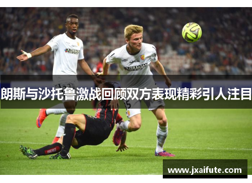朗斯与沙托鲁激战回顾双方表现精彩引人注目