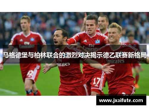马格德堡与柏林联合的激烈对决揭示德乙联赛新格局